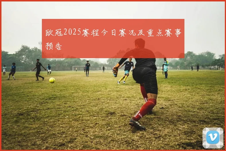 欧冠2025赛程今日赛况及重点赛事预告