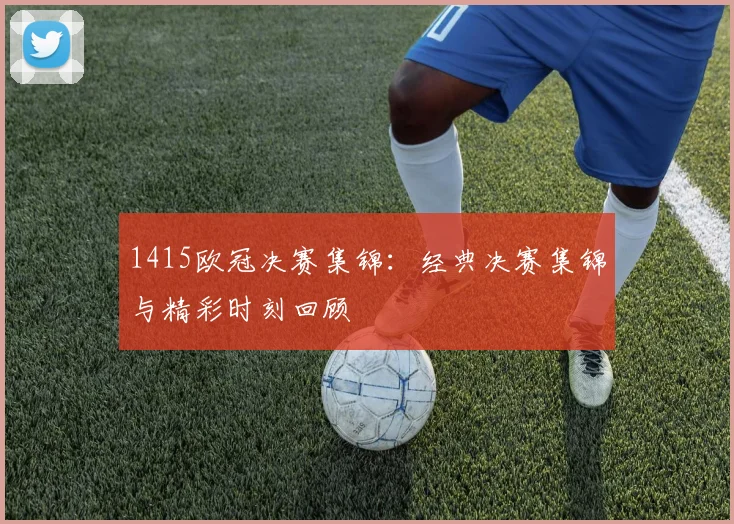 1415欧冠决赛集锦：经典决赛集锦与精彩时刻回顾