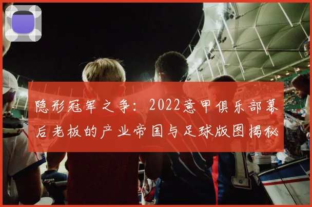 隐形冠军之争：2022意甲俱乐部幕后老板的产业帝国与足球版图揭秘